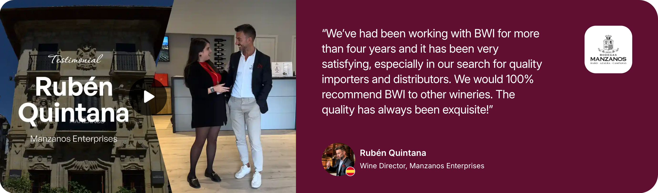 Testimonial from Rubén Quintana, Wine Director, Manzanos Enterprises: We've been working with BWI for more than four years and it has been very satisfying, especially in our search for quality importers and distributors. We would 100% recommend BWI to other wineries. The quality has always been exquisite!